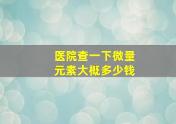 医院查一下微量元素大概多少钱