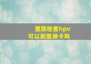 医院检查hpv可以刷医保卡吗