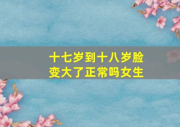 十七岁到十八岁脸变大了正常吗女生