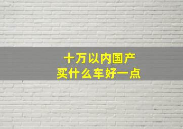 十万以内国产买什么车好一点