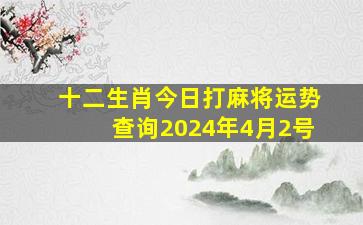 十二生肖今日打麻将运势查询2024年4月2号