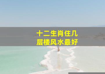 十二生肖住几层楼风水最好