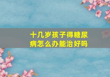 十几岁孩子得糖尿病怎么办能治好吗