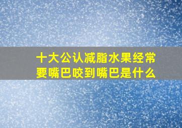 十大公认减脂水果经常要嘴巴咬到嘴巴是什么