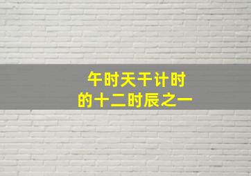 午时天干计时的十二时辰之一