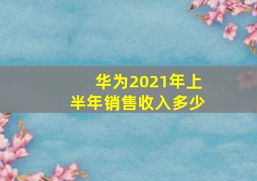 华为2021年上半年销售收入多少