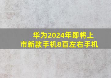 华为2024年即将上市新款手机8百左右手机