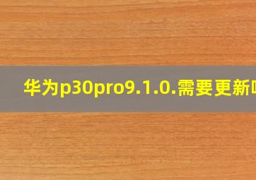 华为p30pro9.1.0.需要更新吗