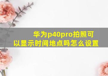 华为p40pro拍照可以显示时间地点吗怎么设置