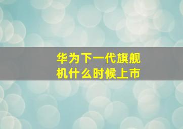 华为下一代旗舰机什么时候上市