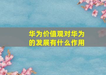 华为价值观对华为的发展有什么作用