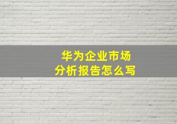 华为企业市场分析报告怎么写