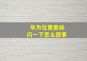 华为位置图标闪一下怎么回事