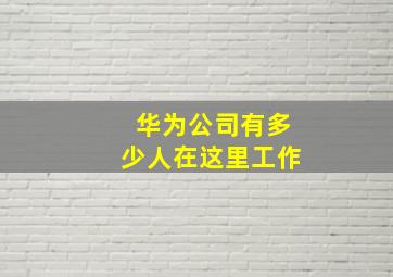 华为公司有多少人在这里工作