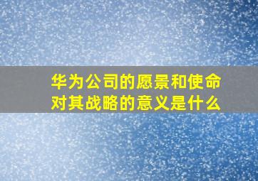 华为公司的愿景和使命对其战略的意义是什么