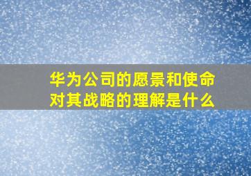 华为公司的愿景和使命对其战略的理解是什么