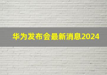 华为发布会最新消息2024