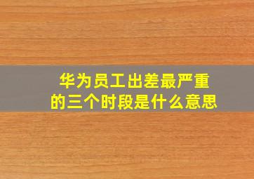 华为员工出差最严重的三个时段是什么意思