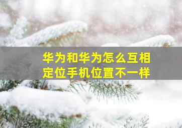 华为和华为怎么互相定位手机位置不一样