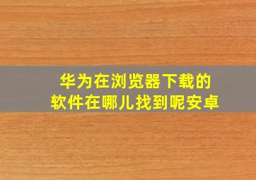 华为在浏览器下载的软件在哪儿找到呢安卓