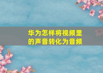 华为怎样将视频里的声音转化为音频