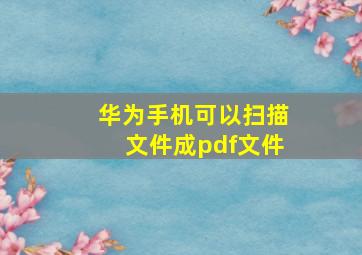 华为手机可以扫描文件成pdf文件