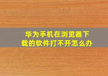 华为手机在浏览器下载的软件打不开怎么办