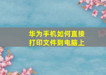 华为手机如何直接打印文件到电脑上