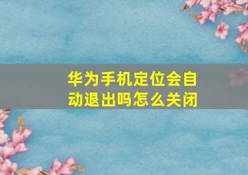 华为手机定位会自动退出吗怎么关闭