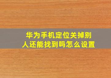 华为手机定位关掉别人还能找到吗怎么设置