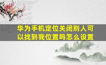 华为手机定位关闭别人可以找到我位置吗怎么设置