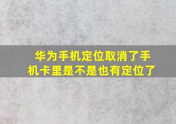 华为手机定位取消了手机卡里是不是也有定位了