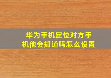 华为手机定位对方手机他会知道吗怎么设置