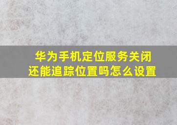 华为手机定位服务关闭还能追踪位置吗怎么设置