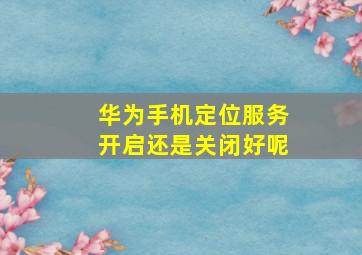 华为手机定位服务开启还是关闭好呢