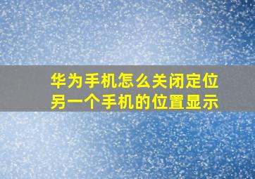 华为手机怎么关闭定位另一个手机的位置显示