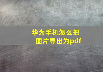 华为手机怎么把图片导出为pdf