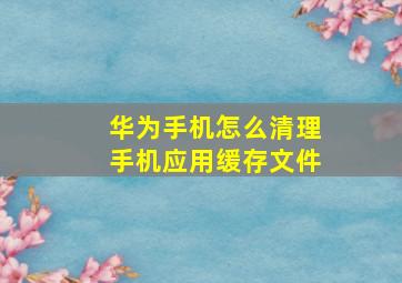 华为手机怎么清理手机应用缓存文件