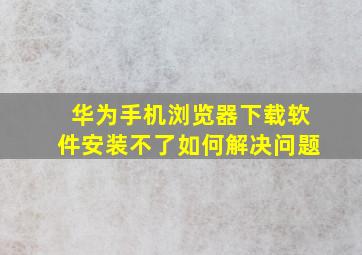 华为手机浏览器下载软件安装不了如何解决问题