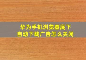 华为手机浏览器底下自动下载广告怎么关闭