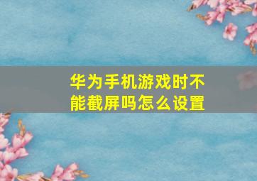 华为手机游戏时不能截屏吗怎么设置