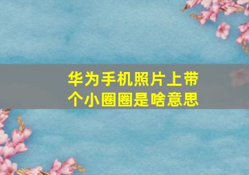 华为手机照片上带个小圈圈是啥意思