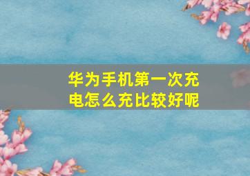 华为手机第一次充电怎么充比较好呢