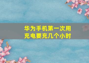 华为手机第一次用充电要充几个小时