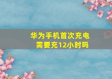 华为手机首次充电需要充12小时吗