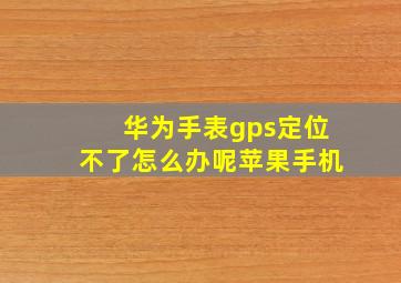 华为手表gps定位不了怎么办呢苹果手机