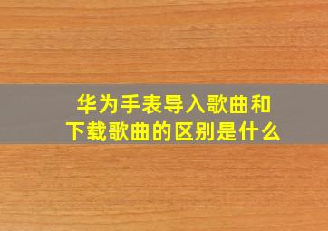 华为手表导入歌曲和下载歌曲的区别是什么