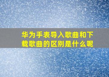 华为手表导入歌曲和下载歌曲的区别是什么呢