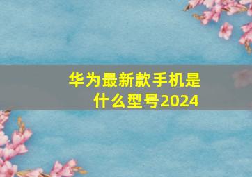 华为最新款手机是什么型号2024