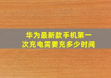 华为最新款手机第一次充电需要充多少时间